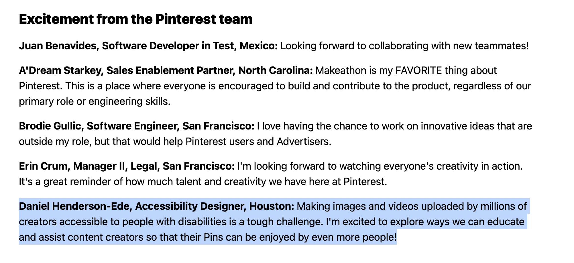 Daniel Henderson-Ede, Accessibility Designer, Houston: Making images and videos uploaded by millions of creators accessible to people with disabilities is a tough challenge. I'm excited to explore ways we can educate and assist content creators so that their Pins can be enjoyed by even more people!